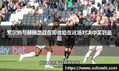 索尔纳与赫根激战在即谁能在这场对决中笑到最后