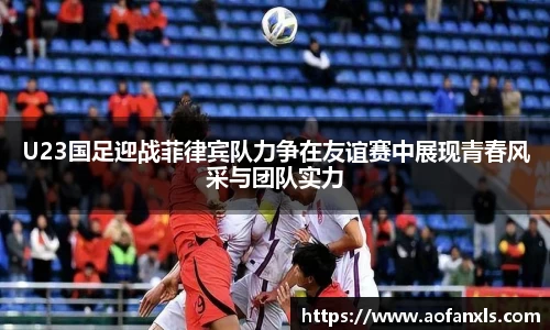 U23国足迎战菲律宾队力争在友谊赛中展现青春风采与团队实力