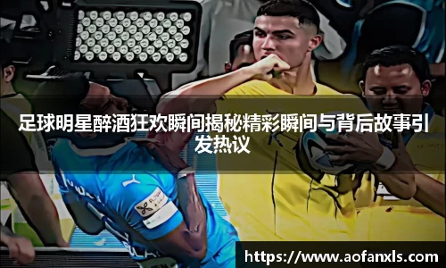 足球明星醉酒狂欢瞬间揭秘精彩瞬间与背后故事引发热议