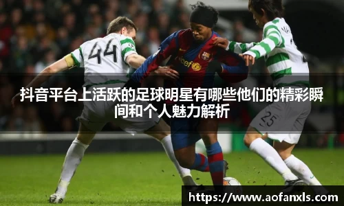 抖音平台上活跃的足球明星有哪些他们的精彩瞬间和个人魅力解析